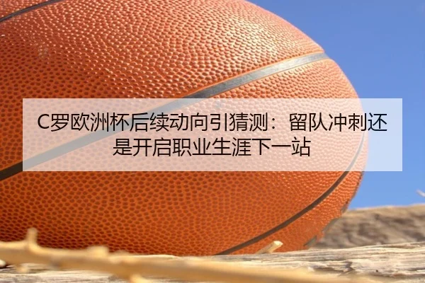 C罗欧洲杯后续动向引猜测：留队冲刺还是开启职业生涯下一站